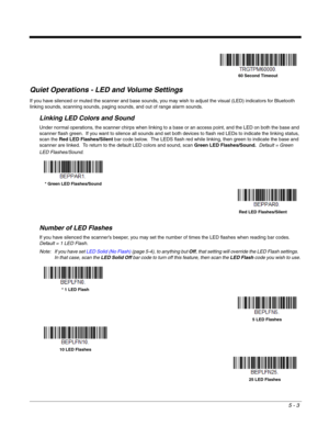 Page 1075 - 3
Quiet Operations - LED and Volume Settings
If you have silenced or muted the scanner and base sounds, you may wish to adjust the visual (LED) indicators for Bluetooth 
linking sounds, scanning sounds, paging sounds, and out of range alarm sounds.
Linking LED Colors and Sound
Under normal operations, the scanner chirps when linking to a base or an access point, and the LED on both the base and 
scanner flash green.  If you want to silence all sounds and set both devices to flash red LEDs to indicate...