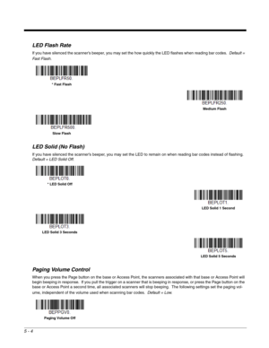 Page 1085 - 4
LED Flash Rate
If you have silenced the scanner’s beeper, you may set the how quickly the LED flashes when reading bar codes.  Default = 
Fast Flash. 
LED Solid (No Flash)
If you have silenced the scanner’s beeper, you may set the LED to remain on when reading bar codes instead of flashing.  
Default = LED Solid Off.
Paging Volume Control
When you press the Page button on the base or Access Point, the scanners associated with that base or Access Point will 
begin beeping in response.  If you pull...