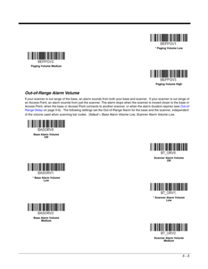 Page 1095 - 5
Out-of-Range Alarm Volume
If your scanner is out range of the base, an alarm sounds from both your base and scanner.  If your scanner is out range of 
an Access Point, an alarm sounds from just the scanner. The alarm stops when the scanner is moved closer to the base or 
Access Point, when the base or Access Point connects to another scanner, or when the alarm duration expires (see Out-of-
Range Delay on page 5-6).  The following settings set the Out-of-Range Alarm for the base and the scanner,...