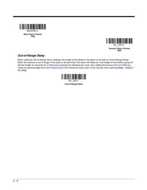 Page 1105 - 6
Out-of-Range Delay
When using the Out-of-Range Alarm settings, the length of the delay for the alarm is set with an Out-of-Range Delay.  
When the scanner is out of range of the base or Access Point, the alarm will delay for a set length of time before going off.  
Set the length (in seconds) for a timeout by scanning the following bar code, then setting the timeout (from 0-3,000 sec-
onds) by scanning digits from the Programming Chart inside the back cover of this manual, then scanning Save....