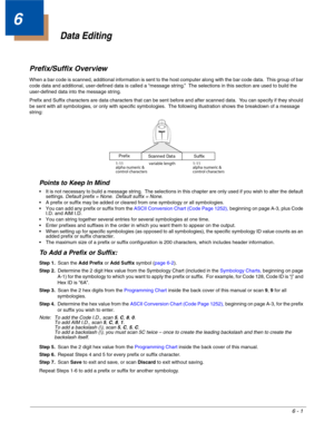 Page 1116 - 1
6
Data Editing
Prefix/Suffix Overview
When a bar code is scanned, additional information is sent to the host computer along with the bar code data.  This group of bar 
code data and additional, user-defined data is called a “message string.”  The selections in this section are used to build the 
user-defined data into the message string.
Prefix and Suffix characters are data characters that can be sent before and after scanned data.  You can specify if they should 
be sent with all symbologies, or...