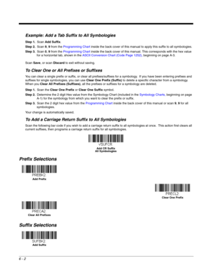 Page 1126 - 2
Example: Add a Tab Suffix to All Symbologies
Step 1.Scan Add Suffix.
Step 2.Scan 9, 9 from the Programming Chart inside the back cover of this manual to apply this suffix to all symbologies.
Step 3.Scan 0, 9 from the Programming Chart inside the back cover of this manual. This corresponds with the hex value 
for a horizontal tab, shown in the ASCII Conversion Chart (Code Page 1252), beginning on page A-3.
Scan Save, or scan Discard to exit without saving.
To Clear One or All Prefixes or Suffixes...