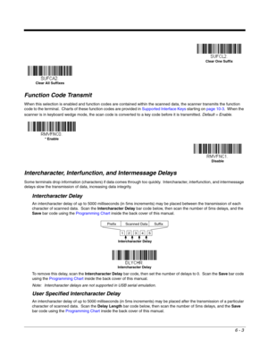 Page 1136 - 3
Function Code Transmit
When this selection is enabled and function codes are contained within the scanned data, the scanner transmits the function 
code to the terminal.  Charts of these function codes are provided in Supported Interface Keys starting on page 10-3.  When the 
scanner is in keyboard wedge mode, the scan code is converted to a key code before it is transmitted. Default = Enable.
Intercharacter, Interfunction, and Intermessage Delays
Some terminals drop information (characters) if...