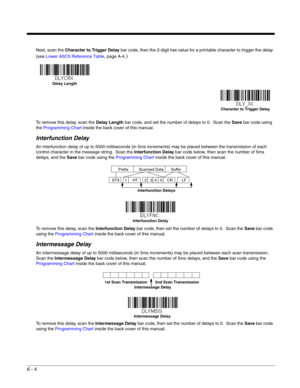 Page 1146 - 4
Next, scan the Character to Trigger Delay bar code, then the 2-digit hex value for a printable character to trigger the delay 
(see Lower ASCII Reference Table, page A-4.
)
To remove this delay, scan the Delay Length bar code, and set the number of delays to 0.  Scan the Save bar code using 
the Programming Chart inside the back cover of this manual.
Interfunction Delay
An interfunction delay of up to 5000 milliseconds (in 5ms increments) may be placed between the transmission of each 
control...