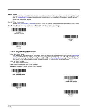 Page 1167 - 2
Step 5. Length
Specify what length (up to 9999 characters) of data will be acceptable for this symbology.  Scan the four digit data length 
from the Programming Chart inside the back cover of this manual.  For example, 50 characters is entered as 0050.  
Note: 9999 indicates all lengths.
Step 6. Editor Commands
Refer to Data Format Editor Commands (page 7-3).  Scan the symbols that represent the command you want to enter. 
Step 7.Scan Save to save your data format, or Discard to exit without saving...