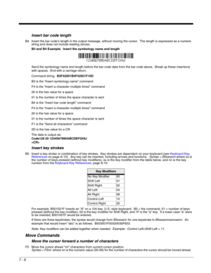 Page 1207 - 6
Insert bar code length
B4 Insert the bar code’s length in the output message, without moving the cursor.  The length is expressed as a numeric 
string and does not include leading zeroes.
B3 and B4 Example:  Insert the symbology name and length
Send the symbology name and length before the bar code data from the bar code above.  Break up these insertions 
with spaces.  End with a carriage return.  
Command string:  B3F42001B4F42001F10D
B3 is the “Insert symbology name” command
F4 is the “Insert a...