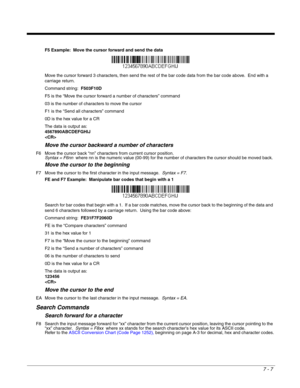 Page 1217 - 7
F5 Example:  Move the cursor forward and send the data
Move the cursor forward 3 characters, then send the rest of the bar code data from the bar code above.  End with a 
carriage return.  
Command string:  F503F10D
F5 is the “Move the cursor forward a number of characters” command
03 is the number of characters to move the cursor
F1 is the “Send all characters” command
0D is the hex value for a CR
The data is output as:  
4567890ABCDEFGHIJ

Move the cursor backward a number of characters
F6 Move...