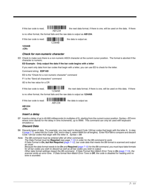 Page 1257 - 11
If this bar code is read,    the next data format, if there is one, will be used on the data.  If there 
is no other format, the format fails and the raw data is output as AB1234. 
If this bar code is read:  the data is output as:  
1234AB

Check for non-numeric character
ED Check to make sure there is a non-numeric ASCII character at the current cursor position.  The format is aborted if the 
character is numeric. 
ED Example:  Only output the data if the bar code begins with a letter
If you want...