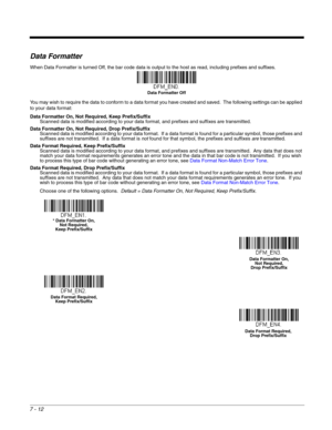 Page 1267 - 12
Data Formatter
When Data Formatter is turned Off, the bar code data is output to the host as read, including prefixes and suffixes. 
You may wish to require the data to conform to a data format you have created and saved.  The following settings can be applied 
to your data format:
Data Formatter On, Not Required, Keep Prefix/Suffix
Scanned data is modified according to your data format, and prefixes and suffixes are transmitted.
Data Formatter On, Not Required, Drop Prefix/Suffix
Scanned data is...