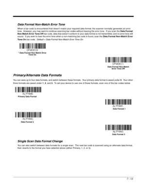 Page 1277 - 13
Data Format Non-Match Error Tone
When a bar code is encountered that doesn’t match your required data format, the scanner normally generates an error 
tone.  However, you may want to continue scanning bar codes without hearing the error tone.  If you scan the Data Format 
Non-Match Error Tone Off bar code, data that doesn’t conform to your data format is not transmitted, and no error tone will 
sound.  If you wish to hear the error tone when a non-matching bar code is found, scan the Data Format...