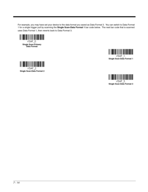 Page 1287 - 14
For example, you may have set your device to the data format you saved as Data Format 3.  You can switch to Data Format 
1 for a single trigger pull by scanning the Single Scan-Data Format 1 bar code below.  The next bar code that is scanned 
uses Data Format 1, then reverts back to Data Format 3. 
Single Scan-Primary 
Data Format
Single Scan-Data Format 1
Single Scan-Data Format 2
Single Scan-Data Format 3 