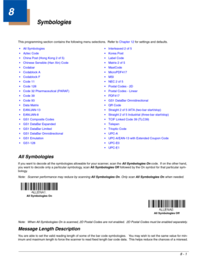 Page 1298 - 1
8
Symbologies
This programming section contains the following menu selections.  Refer to Chapter 12 for settings and defaults.
All Symbologies
If you want to decode all the symbologies allowable for your scanner, scan the All Symbologies On code.  If on the other hand, 
you want to decode only a particular symbology, scan All Symbologies Off followed by the On symbol for that particular sym-
bology.
Note: Scanner performance may reduce by scanning All Symbologies On. Only scan All Symbologies On...