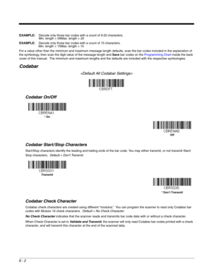 Page 1308 - 2
EXAMPLE:Decode only those bar codes with a count of 9-20 characters.
Min. length = 09Max. length = 20
EXAMPLE:Decode only those bar codes with a count of 15 characters.
Min. length = 15Max. length = 15
For a value other than the minimum and maximum message length defaults, scan the bar codes included in the explanation of 
the symbology, then scan the digit value of the message length and Save bar codes on the Programming Chart inside the back 
cover of this manual.  The minimum and maximum lengths...