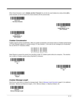 Page 1318 - 3
When Check Character is set to Validate, but Don’t Transmit, the unit will only read Codabar bar codes printed with a 
check character, but will not transmit the check character with the scanned data.
Codabar Concatenation
Codabar supports symbol concatenation.  When you enable concatenation, the scanner looks for a Codabar symbol having 
a “D” start character, adjacent to a symbol having a “D” stop character.  In this case the two messages are concatenated 
into one with the “D” characters...