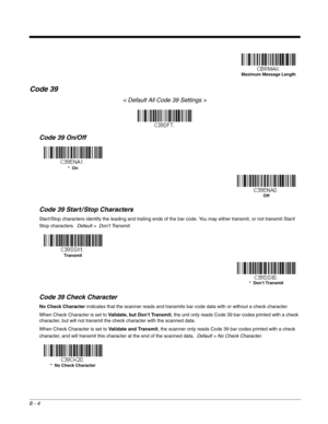 Page 1328 - 4
Code 39
< Default All Code 39 Settings >
Code 39 On/Off
Code 39 Start / Stop Characters
Start/Stop characters identify the leading and trailing ends of the bar code. You may either transmit, or not transmit Start/
Stop characters.  Default =  Don’t Transmit.
Code 39 Check Character
No Check Character indicates that the scanner reads and transmits bar code data with or without a check character.
When Check Character is set to Validate, but Don’t Transmit, the unit only reads Code 39 bar codes...