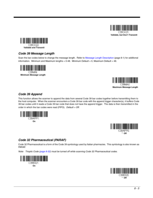 Page 1338 - 5
Code 39 Message Length
Scan the bar codes below to change the message length.  Refer to Message Length Description (page 8-1) for additional 
information.  Minimum and Maximum lengths = 0-48.  Minimum Default = 0, Maximum Default = 48.
Code 39 Append
This function allows the scanner to append the data from several Code 39 bar codes together before transmitting them to 
the host computer.  When the scanner encounters a Code 39 bar code with the append trigger character(s), it buffers Code 
39 bar...