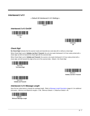 Page 1358 - 7
Interleaved 2 of 5
< Default All Interleaved 2 of 5 Settings >
Interleaved 2 of 5 On/Off
Check Digit
No Check Digit indicates that the scanner reads and transmits bar code data with or without a check digit.
When Check Digit is set to Validate, but Don’t Transmit, the unit only reads Interleaved 2 of 5 bar codes printed with a 
check digit, but will not transmit the check digit with the scanned data.  
When Check Digit is set to Validate and Transmit, the scanner only reads Interleaved 2 of 5 bar...