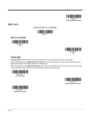 Page 1368 - 8
NEC 2 of 5
< Default All NEC 2 of 5 Settings >
NEC 2 of 5 On/Off
Check Digit
No Check Digit indicates that the scanner reads and transmits bar code data with or without a check digit.
When Check Digit is set to Validate, but Don’t Transmit, the unit only reads NEC 2 of 5 bar codes printed with a check 
digit, but will not transmit the check digit with the scanned data.  
When Check Digit is set to Validate and Transmit, the scanner only reads NEC 2 of 5 bar codes printed with a check digit, 
and...