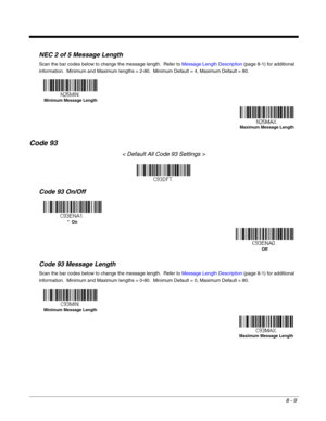 Page 1378 - 9
NEC 2 of 5 Message Length
Scan the bar codes below to change the message length.  Refer to Message Length Description (page 8-1) for additional 
information.  Minimum and Maximum lengths = 2-80.  Minimum Default = 4, Maximum Default = 80.
Code 93
< Default All Code 93 Settings >
Code 93 On/Off
Code 93 Message Length
Scan the bar codes below to change the message length.  Refer to Message Length Description (page 8-1) for additional 
information.  Minimum and Maximum lengths = 0-80.  Minimum Default...