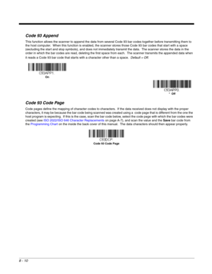 Page 1388 - 10
Code 93 Append
This function allows the scanner to append the data from several Code 93 bar codes together before transmitting them to 
the host computer.  When this function is enabled, the scanner stores those Code 93 bar codes that start with a space 
(excluding the start and stop symbols), and does not immediately transmit the data.  The scanner stores the data in the 
order in which the bar codes are read, deleting the first space from each.  The scanner transmits the appended data when 
it...