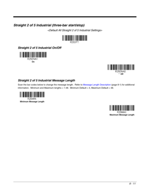 Page 1398 - 11
Straight 2 of 5 Industrial (three-bar start/stop)

Straight 2 of 5 Industrial On/Off
Straight 2 of 5 Industrial Message Length
Scan the bar codes below to change the message length.  Refer to Message Length Description (page 8-1) for additional 
information.  Minimum and Maximum lengths = 1-48.  Minimum Default = 4, Maximum Default = 48.
On
*  Off
Minimum Message Length
Maximum Message Length 