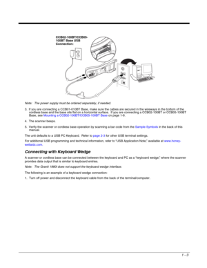 Page 151 - 3
Note: The power supply must be ordered separately, if needed.
3. If you are connecting a CCB01-010BT Base, make sure the cables are secured in the wireways in the bottom of the 
cordless base and the base sits flat on a horizontal surface.  If you are connecting a CCB02-100BT or CCB05-100BT 
Base, see Mounting a CCB02-100BT/CCB05-100BT Baseon page 1-9.
4. The scanner beeps.
5. Verify the scanner or cordless base operation by scanning a bar code from the Sample Symbols in the back of this 
manual....