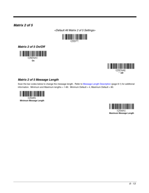 Page 1418 - 13
Matrix 2 of 5

Matrix 2 of 5 On/Off
Matrix 2 of 5 Message Length
Scan the bar codes below to change the message length.  Refer to Message Length Description (page 8-1) for additional 
information.  Minimum and Maximum lengths = 1-80.  Minimum Default = 4, Maximum Default = 80.
On
*  Off
Minimum Message Length
Maximum Message Length 