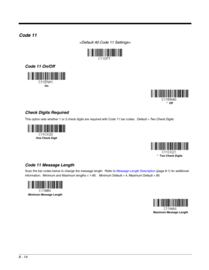 Page 1428 - 14
Code 11

Code 11 On/Off
Check Digits Required
This option sets whether 1 or 2 check digits are required with Code 11 bar codes.  Default = Two Check Digits.
Code 11 Message Length
Scan the bar codes below to change the message length.  Refer to Message Length Description (page 8-1) for additional 
information.  Minimum and Maximum lengths = 1-80.   Minimum Default = 4, Maximum Default = 80.
On
*  Off
One Check Digit
*  Two Check Digits
Minimum Message Length
Maximum Message Length 