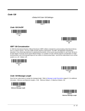Page 1438 - 15
Code 128

Code 128 On/Off
ISBT 128 Concatenation
In 1994 the International Society of Blood Transfusion (ISBT) ratified a standard for communicating critical blood informa-
tion in a uniform manner.  The use of ISBT formats requires a paid license. The ISBT 128 Application Specification 
describes 1) the critical data elements for labeling blood products, 2) the current recommendation to use Code 128 due to 
its high degree of security and its space-efficient design, 3) a variation of Code 128...