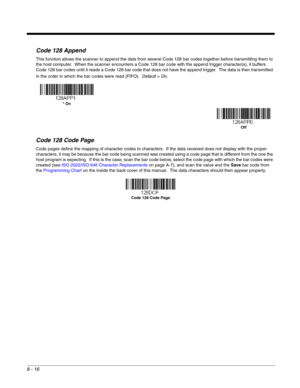 Page 1448 - 16
Code 128 Append
This function allows the scanner to append the data from several Code 128 bar codes together before transmitting them to 
the host computer.  When the scanner encounters a Code 128 bar code with the append trigger character(s), it buffers 
Code 128 bar codes until it reads a Code 128 bar code that does not have the append trigger.  The data is then transmitted 
in the order in which the bar codes were read (FIFO).  Default = On.
Code 128 Code Page
Code pages define the mapping of...