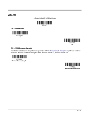 Page 1458 - 17
GS1-128

GS1-128 On/Off
GS1-128 Message Length
Scan the bar codes below to change the message length.  Refer to Message Length Description (page 8-1) for additional 
information.  Minimum and Maximum lengths = 1-80.   Minimum Default = 1, Maximum Default = 80.
* On
Off
Minimum Message Length
Maximum Message Length 