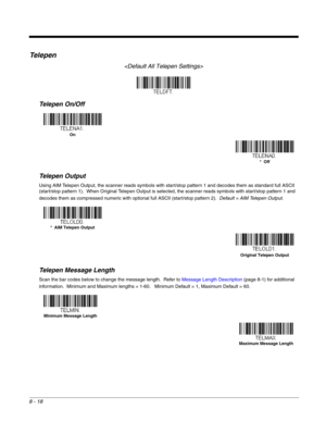 Page 1468 - 18
Te l e p e n

Telepen On/Off
Telepen Output
Using AIM Telepen Output, the scanner reads symbols with start/stop pattern 1 and decodes them as standard full ASCII 
(start/stop pattern 1).  When Original Telepen Output is selected, the scanner reads symbols with start/stop pattern 1 and 
decodes them as compressed numeric with optional full ASCII (start/stop pattern 2).  Default = AIM Telepen Output.
Telepen Message Length
Scan the bar codes below to change the message length.  Refer to Message...