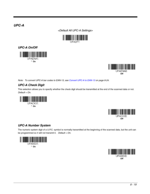 Page 1478 - 19
UPC-A

UPC-A On/Off
Note: To convert UPC-A bar codes to EAN-13, see Convert UPC-A to EAN-13on page 8-24.
UPC-A Check Digit
This selection allows you to specify whether the check digit should be transmitted at the end of the scanned data or not.  
Default = On.
UPC-A Number System
The numeric system digit of a U.P.C. symbol is normally transmitted at the beginning of the scanned data, but the unit can 
be programmed so it will not transmit it.   Default = On.
*  On
Off
*  On
Off
*  On
Off 