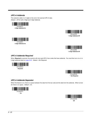 Page 1488 - 20
UPC-A Addenda
This selection adds 2 or 5 digits to the end of all scanned UPC-A data.
Default = Off for both 2 Digit and 5 Digit Addenda.
UPC-A Addenda Required
When Required is scanned, the scanner will only read UPC-A bar codes that have addenda.  You must then turn on a 2 or 
5 digit addenda listed on page 8-20.  Default = Not Required.
UPC-A Addenda Separator
When this feature is on, there is a space between the data from the bar code and the data from the addenda.  When turned 
off, there is...