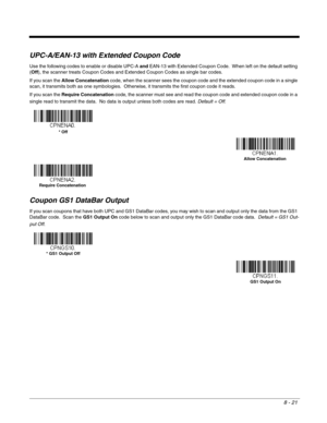 Page 1498 - 21
UPC-A/EAN-13 with Extended Coupon Code
Use the following codes to enable or disable UPC-A and EAN-13 with Extended Coupon Code.  When left on the default setting 
(Off), the scanner treats Coupon Codes and Extended Coupon Codes as single bar codes.  
If you scan the Allow Concatenation code, when the scanner sees the coupon code and the extended coupon code in a single 
scan, it transmits both as one symbologies.  Otherwise, it transmits the first coupon code it reads.  
If you scan the Require...