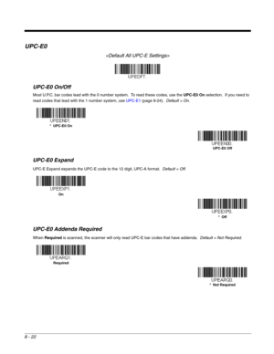 Page 1508 - 22
UPC-E0

UPC-E0 On/Off
Most U.P.C. bar codes lead with the 0 number system.  To read these codes, use the UPC-E0 On selection.  If you need to 
read codes that lead with the 1 number system, use UPC-E1 (page 8-24).  Default = On.
UPC-E0 Expand
UPC-E Expand expands the UPC-E code to the 12 digit, UPC-A format.  Default = Off.
UPC-E0 Addenda Required
When Required is scanned, the scanner will only read UPC-E bar codes that have addenda.  Default = Not Required.
*  UPC-E0 On
UPC-E0 Off
On
*  Off...