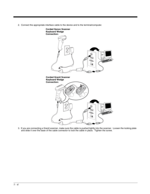 Page 161 - 4
2. Connect the appropriate interface cable to the device and to the terminal/computer.
3. If you are connecting a Granit scanner, make sure the cable is pushed tightly into the scanner.  Loosen the locking plate 
and slide it over the base of the cable connector to lock the cable in place.  Tighten the screw.
Corded Xenon Scanner 
Keyboard Wedge 
Connection:
Corded Granit Scanner 
Keyboard Wedge 
Connection: 