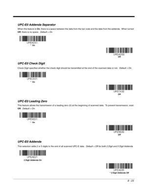 Page 1518 - 23
UPC-E0 Addenda Separator
When this feature is On, there is a space between the data from the bar code and the data from the addenda.  When turned 
Off, there is no space.  Default = On.
UPC-E0 Check Digit
Check Digit specifies whether the check digit should be transmitted at the end of the scanned data or not.  Default = On.
UPC-E0 Leading Zero
This feature allows the transmission of a leading zero (0) at the beginning of scanned data.  To prevent transmission, scan 
Off.  Default = On.
UPC-E0...