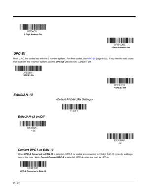 Page 1528 - 24
UPC-E1
Most U.P.C. bar codes lead with the 0 number system.  For these codes, use UPC-E0 (page 8-22).  If you need to read codes 
that lead with the 1 number system, use the UPC-E1 On selection.  Default = Off.
EAN/JAN-13

EAN/JAN-13 On/Off
Convert UPC-A to EAN-13
When UPC-A Converted to EAN-13 is selected, UPC-A bar codes are converted to 13 digit EAN-13 codes by adding a 
zero to the front.  When Do not Convert UPC-A is selected, UPC-A codes are read as UPC-A.
5 Digit Addenda On
* 5 Digit...