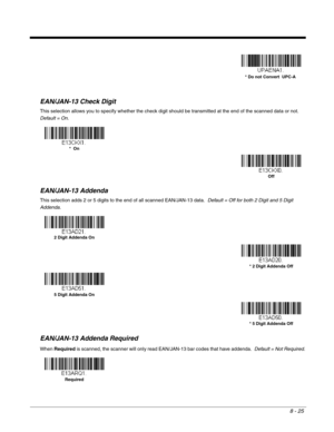 Page 1538 - 25
EAN/JAN-13 Check Digit
This selection allows you to specify whether the check digit should be transmitted at the end of the scanned data or not.  
Default = On.
EAN/JAN-13 Addenda
This selection adds 2 or 5 digits to the end of all scanned EAN/JAN-13 data.  Default = Off for both 2 Digit and 5 Digit 
Addenda.
EAN/JAN-13 Addenda Required
When Required is scanned, the scanner will only read EAN/JAN-13 bar codes that have addenda.  Default = Not Required.
* Do not Convert  UPC-A
*  On
Off
2 Digit...