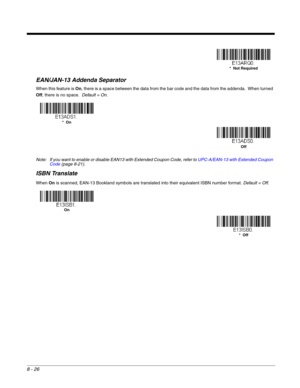 Page 1548 - 26
EAN/JAN-13 Addenda Separator
When this feature is On, there is a space between the data from the bar code and the data from the addenda.  When turned 
Off, there is no space.  Default = On.
Note: If you want to enable or disable EAN13 with Extended Coupon Code, refer to UPC-A/EAN-13 with Extended Coupon 
Code (page 8-21).
ISBN Translate
When On is scanned, EAN-13 Bookland symbols are translated into their equivalent ISBN number format. Default = Off. 
*  Not Required
*  On
Off
On
*  Off 