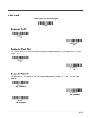 Page 1558 - 27
EAN/JAN-8

EAN/JAN-8 On/Off
EAN/JAN-8 Check Digit
This selection allows you to specify whether the check digit should be transmitted at the end of the scanned data or not.  
Default = On.
EAN/JAN-8 Addenda
This selection adds 2 or 5 digits to the end of all scanned EAN/JAN-8 data.  Default = Off for both 2 Digit and 5 Digit 
Addenda.
*  On
Off
*  On
Off
2 Digit Addenda On
* 2 Digit Addenda Off
5 Digit Addenda On 