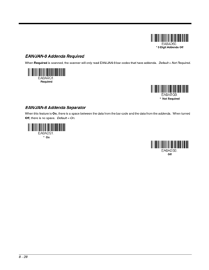 Page 1568 - 28
EAN/JAN-8 Addenda Required
When Required is scanned, the scanner will only read EAN/JAN-8 bar codes that have addenda.  Default = Not Required.
EAN/JAN-8 Addenda Separator
When this feature is On, there is a space between the data from the bar code and the data from the addenda.  When turned 
Off, there is no space.  Default = On.
* 5 Digit Addenda Off
Required
*  Not Required
*  On
Off 