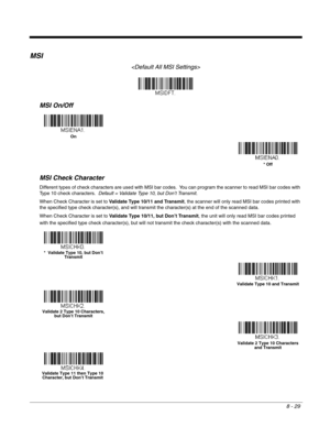 Page 1578 - 29
MSI

MSI On/Off
MSI Check Character
Different types of check characters are used with MSI bar codes.  You can program the scanner to read MSI bar codes with 
Type 10 check characters.  Default = Validate Type 10, but Don’t Transmit.
When Check Character is set to Validate Type 10/11 and Transmit, the scanner will only read MSI bar codes printed with 
the specified type check character(s), and will transmit the character(s) at the end of the scanned data.
When Check Character is set to Validate...