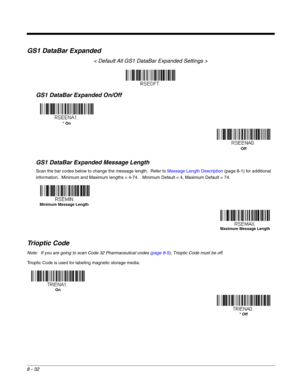 Page 1608 - 32
GS1 DataBar Expanded
< Default All GS1 DataBar Expanded Settings >
GS1 DataBar Expanded On/Off
GS1 DataBar Expanded Message Length
Scan the bar codes below to change the message length.  Refer to Message Length Description (page 8-1) for additional 
information.  Minimum and Maximum lengths = 4-74.   Minimum Default = 4, Maximum Default = 74.
Trioptic Code
Note: If you are going to scan Code 32 Pharmaceutical codes (page 8-5), Trioptic Code must be off.
Trioptic Code is used for labeling magnetic...