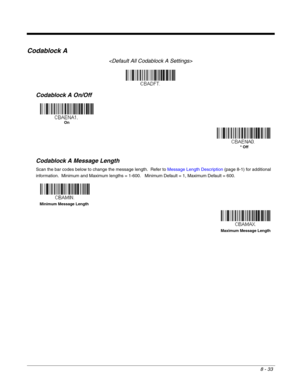 Page 1618 - 33
Codablock A

Codablock A On/Off
Codablock A Message Length
Scan the bar codes below to change the message length.  Refer to Message Length Description (page 8-1) for additional 
information.  Minimum and Maximum lengths = 1-600.   Minimum Default = 1, Maximum Default = 600.
On
* Off
Minimum Message Length
Maximum Message Length 