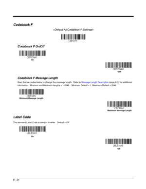 Page 1628 - 34
Codablock F

Codablock F On/Off
Codablock F Message Length
Scan the bar codes below to change the message length.  Refer to Message Length Description (page 8-1) for additional 
information.  Minimum and Maximum lengths = 1-2048.   Minimum Default = 1, Maximum Default = 2048.
Label Code
The standard Label Code is used in libraries.  Default = Off.
On
* Off
Minimum Message Length
Maximum Message Length
On
*Off 