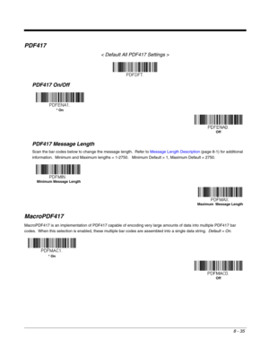 Page 1638 - 35
PDF417
< Default All PDF417 Settings >
PDF417 On/Off
PDF417 Message Length
Scan the bar codes below to change the message length.  Refer to Message Length Description (page 8-1) for additional 
information.  Minimum and Maximum lengths = 1-2750.   Minimum Default = 1, Maximum Default = 2750.
MacroPDF417
MacroPDF417 is an implementation of PDF417 capable of encoding very large amounts of data into multiple PDF417 bar 
codes.  When this selection is enabled, these multiple bar codes are assembled...