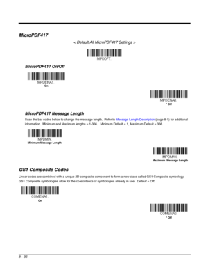 Page 1648 - 36
MicroPDF417
< Default All MicroPDF417 Settings >
MicroPDF417 On/Off
MicroPDF417 Message Length
Scan the bar codes below to change the message length.  Refer to Message Length Description (page 8-1) for additional 
information.  Minimum and Maximum lengths = 1-366.   Minimum Default = 1, Maximum Default = 366.
GS1 Composite Codes
Linear codes are combined with a unique 2D composite component to form a new class called GS1 Composite symbology.  
GS1 Composite symbologies allow for the co-existence...