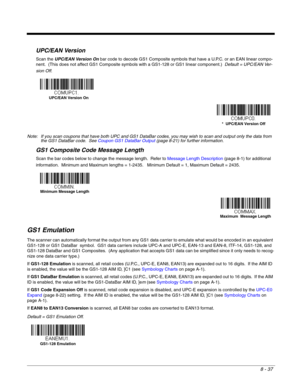 Page 1658 - 37
UPC/EAN Version
Scan the UPC/EAN Version On bar code to decode GS1 Composite symbols that have a U.P.C. or an EAN linear compo-
nent.  (This does not affect GS1 Composite symbols with a GS1-128 or GS1 linear component.)  Default = UPC/EAN Ver-
sion Off.
Note: If you scan coupons that have both UPC and GS1 DataBar codes, you may wish to scan and output only the data from 
the GS1 DataBar code.  See Coupon GS1 DataBar Output (page 8-21) for further information.
GS1 Composite Code Message Length
Scan...